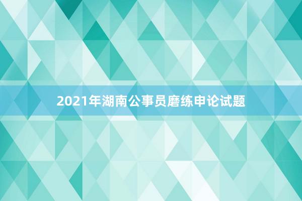 2021年湖南公事员磨练申论试题