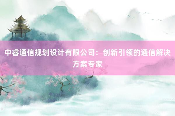 中睿通信规划设计有限公司：创新引领的通信解决方案专家